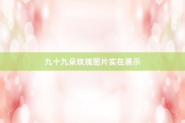 九十九朵玫瑰图片实在展示